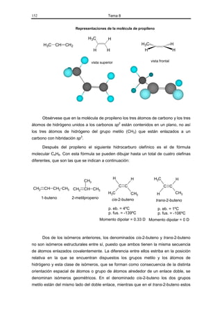 152                                             Tema 8


                        Representaciones de la molécula de propileno

                                H3C             H
       H3C CH CH2                                                    H3C                   H
                                      H        H                      H                     H

                                     vista superior                        vista frontal




      Obsérvese que en la molécula de propileno los tres átomos de carbono y los tres
átomos de hidrógeno unidos a los carbonos sp2 están contenidos en un plano, no así
los tres átomos de hidrógeno del grupo metilo (CH3) que están enlazados a un
carbono con hibridación sp3.

      Después del propileno el siguiente hidrocarburo olefínico es el de fórmula
molecular C4H8. Con esta fórmula se pueden dibujar hasta un total de cuatro olefinas
diferentes, que son las que se indican a continuación:



                                                      H         H            H3C                H
                               CH3
                                                          C C                      C C
CH2 CH CH2 CH3 CH2 CH CH3
                                                H3C            CH3             H            CH3
      1-buteno        2-metilpropeno                cis-2-buteno              trans-2-buteno

                                                p. eb. = 4ºC                   p. eb. = 1ºC
                                                p. fus. = -139ºC               p. fus. = -106ºC
                                          Momento dipolar = 0.33 D Momento dipolar = 0 D



      Dos de los isómeros anteriores, los denominados cis-2-buteno y trans-2-buteno
no son isómeros estructurales entre sí, puesto que ambos tienen la misma secuencia
de átomos enlazados covalentemente. La diferencia entre ellos estriba en la posición
relativa en la que se encuentran dispuestos los grupos metilo y los átomos de
hidrógeno y esta clase de isómeros, que se forman como consecuencia de la distinta
orientación espacial de átomos o grupo de átomos alrededor de un enlace doble, se
denominan isómeros geométricos. En el denominado cis-2-buteno los dos grupos
metilo están del mismo lado del doble enlace, mientras que en el trans-2-buteno estos
 