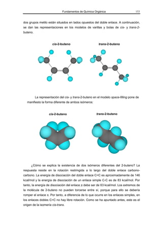 Fundamentos de Química Orgánica                        153



dos grupos metilo están situados en lados opuestos del doble enlace. A continuación,
se dan las representaciones en los modelos de varillas y bolas de cis- y trans-2-
buteno.


                       cis-2-buteno                      trans-2-buteno




          La representación del cis- y trans-2-buteno en el modelo space-filling pone de
   manifiesto la forma diferente de ambos isómeros:


                    cis-2-buteno                        trans-2-buteno




      ¿Cómo se explica la existencia de dos isómeros diferentes del 2-buteno? La
respuesta reside en la rotación restringida a lo largo del doble enlace carbono-
carbono. La energía de disociación del doble enlace C=C es aproximadamente de 146
kcal/mol y la energía de disociación de un enlace simple C-C es de 83 kcal/mol. Por
tanto, la energía de disociación del enlace π debe ser de 63 kcal/mol. Los extremos de
la molécula de 2-buteno no pueden torcerse entre sí, porque para ello se debería
romper el enlace π. Por tanto, a diferencia de lo que ocurre en los enlaces simples, en
los enlaces dobles C=C no hay libre rotación. Como se ha apuntado antes, este es el
origen de la isomería cis-trans.
 