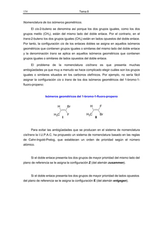 154                                          Tema 8


Nomenclatura de los isómeros geométricos.

      El cis-2-buteno se denomina así porque los dos grupos iguales, como los dos
grupos metilo (CH3), están del mismo lado del doble enlace. Por el contrario, en el
trans-2-buteno los dos grupos iguales (CH3) están en lados opuestos del doble enlace.
Por tanto, la configuración cis de los enlaces dobles se asigna en aquellos isómeros
geométricos que contienen grupos iguales o similares del mismo lado del doble enlace
y la denominación trans se aplica en aquellos isómeros geométricos que contienen
grupos iguales o similares de lados opuestos del doble enlace.

      El   problema   de   la       nomenclatura   cis/trans   es   que   presenta   muchas
ambigüedades ya que muy a menudo se hace complicado elegir cuáles son los grupos
iguales o similares situados en los carbonos olefínicos. Por ejemplo, no sería fácil
asignar la configuración cis o trans de los dos isómeros geométricos del 1-bromo-1-
fluoro-propeno:


                  Isómeros geométricos del 1-bromo-1-fluoro-propeno


                           H         Br               H        F

                       H3C           F             H3C         Br
                                I                         II



      Para evitar las ambigüedades que se producen en el sistema de nomenclatura
cis/trans la I.U.P.A.C. ha propuesto un sistema de nomenclatura basado en las reglas
de Cahn-Ingold-Prelog, que establecen un orden de prioridad según el número
atómico.



      Si el doble enlace presenta los dos grupos de mayor prioridad del mismo lado del
plano de referencia se le asigna la configuración Z (del alemán zusammen).



      Si el doble enlace presenta los dos grupos de mayor prioridad de lados opuestos
del plano de referencia se le asigna la configuración E (del alemán entgegen).
 
