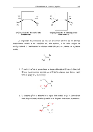 Fundamentos de Química Orgánica                                      155




      (2)                       (2)                          (1)                       (2)
       H                         H                           H3C                        H
               C         C                                             C         C
    H3C                          CH3                              H                    CH3
    (1)                         (1)                              (2)                   (1)




   Grupos principales del mismo lado:                        Grupos principales de lados opuestos:
         doble enlace Z                                                 doble enlace E



     La asignación de prioridades se basa en el número atómico de los átomos
directamente unidos a los carbonos sp2. Por ejemplo, si se dese asignar la
configuración E o Z del isómero I 1-bromo-1-fluoro-propeno se procede del siguiente
modo:


                                                H           Br

                                            H 3C            F
                                                    I



          1. El carbono sp2 de la izquierda de la figura está unido a CH3 y a H. Como el
             C tiene mayor número atómico que el H se le asigna a este átomo, y por
             tanto al grupo CH3, la prioridad:


                                       2º           H            Br

                                       1º       H3C              F




          2. El carbono sp2 de la derecha de la figura está unido a Br y a F. Como el Br
             tiene mayor número atómico que el F se le asigna a este átomo la prioridad:


                                                                 1º
                                            H           Br

                                       H3C              F        2º
 