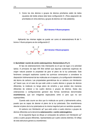 156                                         Tema 8


       3. Como los dos átomos o grupos de átomos prioritarios están de lados
           opuestos del doble enlace éste tiene configuración E. (Para asignación de
           prioridades en otros átomos y grupos de átomos ver más adelante).


                                    1º
                        H      Br
                                          (E)-1-bromo-1-fluoro-propeno
                 1º   H3C      F



      Aplicando las mismas reglas se puede ver como el estereoisómero II del 1-
bromo-1-fluoro-propeno es de configuración Z:

                        H      F
                                          (Z)-1-bromo-1-fluoro-propeno
                 1º   H3C      Br
                                     1º




2. Quiralidad: noción de centro esteroquímico. Nomenclatura R y S.
       El tipo de estereoisomería más interesante es el que da lugar a la actividad
óptica. A principios de siglo XIX Biot señaló que algunas sustancias orgánicas de
origen natural poseían la propiedad de girar el plano de la luz polarizada. Este
fenómeno consiguió explicarse cuando los químicos comenzaron a considerar la
disposición tridimensional de las moléculas en el espacio y la configuración tetraédrica
del átomo de carbono. Las propiedades geométricas de un carbono con hibridación
sp3 hacen que, en el caso de que esté unido a cuatro átomos o grupos de átomos
diferentes, la molécula no tenga plano de simetría y que existan dos maneras
diferentes de ordenar a los cuatro átomos o grupos de átomos. Estas dos
ordenaciones o configuraciones generan dos formas isoméricas denominadas
enantiómeros, que son imágenes especulares entre sí pero que no son
superponibles.
       Cuando esto ocurre se dice que la molécula es quiral y óptimamente activa,
puesto que es capaz de desviar el plano de la luz polarizada. Dos enantiómeros
desvían el plano de la luz polarizada en la misma magnitud pero en sentidos opuestos.
       Al carbono con hibridación sp3 que está unido a cuatro átomos o grupos de
átomos diferentes se le denomina estereocentro o centro estereogénico.
       En la siguiente figura se dibuja un compuesto de carbono con hibridación sp3
unido a cuatro grupos diferentes, representados por cuatro colores distintos. El reflejo
de esta estructura genera su enantiómero:
 