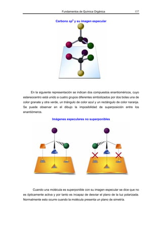 Fundamentos de Química Orgánica                        157


                        Carbono sp3 y su imagen especular




     En la siguiente representación se indican dos compuestos enantioméricos, cuyo
estereocentro está unido a cuatro grupos diferentes simbolizados por dos bolas una de
color granate y otra verde, un triángulo de color azul y un rectángulo de color naranja.
Se puede observar en el dibujo la imposibilidad de superposición entre los
enantiómeros.

                      Imágenes especulares no superponibles




       Cuando una molécula es superponible con su imagen especular se dice que no
es ópticamente activa y por tanto es incapaz de desviar el plano de la luz polarizada.
Normalmente esto ocurre cuando la molécula presenta un plano de simetría.
 