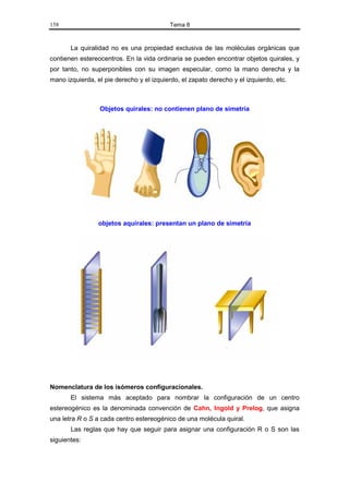 158                                        Tema 8


       La quiralidad no es una propiedad exclusiva de las moléculas orgánicas que
contienen estereocentros. En la vida ordinaria se pueden encontrar objetos quirales, y
por tanto, no superponibles con su imagen especular, como la mano derecha y la
mano izquierda, el pie derecho y el izquierdo, el zapato derecho y el izquierdo, etc.



                 Objetos quirales: no contienen plano de simetría




                 objetos aquirales: presentan un plano de simetría




Nomenclatura de los isómeros configuracionales.
       El sistema más aceptado para nombrar la configuración de un centro
estereogénico es la denominada convención de Cahn, Ingold y Prelog, que asigna
una letra R o S a cada centro estereogénico de una molécula quiral.
       Las reglas que hay que seguir para asignar una configuración R o S son las
siguientes:
 