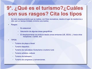 9*. ¿Qué es el turismo?¿Cuáles
son sus rasgos? Cita los tipos
➢ Es todo desplazamiento que se realiza, con fines recreativos, desde el lugar de residencia a
otro, por un tiempo limitado (mínimo una noche).
● Rasgos:
– Es estacional
– Saturación de algunas áreas geográficas
– El desplazamiento se produce desde zonas emisoras (UE, EEUU...) hacia otras
receptoras ( Caribe, etc)
● TIPOS:
– Turismo de playa o litoral.
– Turismo deportivo.
– Turismo de naturaleza: Ecoturismo o turismo rural.
– Turismo artístico- cultural.
– Turismo de balneario.
– Turismo de congresos y convenciones.
 
