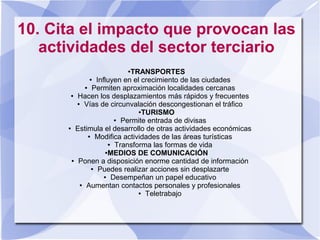 10. Cita el impacto que provocan las
actividades del sector terciario
●TRANSPORTES
● Influyen en el crecimiento de las ciudades
● Permiten aproximación localidades cercanas
● Hacen los desplazamientos más rápidos y frecuentes
● Vías de circunvalación descongestionan el tráfico
●TURISMO
● Permite entrada de divisas
● Estimula el desarrollo de otras actividades económicas
● Modifica actividades de las áreas turísticas
● Transforma las formas de vida
●MEDIOS DE COMUNICACIÓN
● Ponen a disposición enorme cantidad de información
● Puedes realizar acciones sin desplazarte
● Desempeñan un papel educativo
● Aumentan contactos personales y profesionales
● Teletrabajo
 