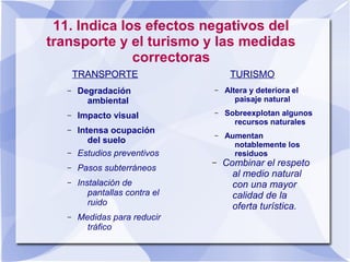 11. Indica los efectos negativos del
transporte y el turismo y las medidas
correctoras
TRANSPORTE
– Degradación
ambiental
– Impacto visual
– Intensa ocupación
del suelo
TURISMO
– Altera y deteriora el
paisaje natural
– Sobreexplotan algunos
recursos naturales
– Aumentan
notablemente los
residuos
– Combinar el respeto
al medio natural
con una mayor
calidad de la
oferta turística.
– Estudios preventivos
– Pasos subterráneos
– Instalación de
pantallas contra el
ruido
– Medidas para reducir
tráfico
 