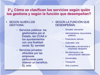 2*¿ Cómo se clasifican los servicios según quién
los gestiona y según la función que desempeñan?
● SEGÚN QUIÉN LOS
GESTIONA:
– Servicios públicos: los
gestionados por el
Estado, las CCAA o
los ayuntamientos
con una finalidad
social. Ej: sanidad
– Servicios privados:
ofrecidos por las
empresas
particulares para
obtener un beneficio.
Ej: ocio
● SEGÚN LA FUNCIÓN QUE
DESEMPEÑAN:
– Sociales: educación
– Administrativos: documentos
públicos
– Financieros: bancos
– Culturales: cine
– Personales y de servicios a
empresas: abogados
– De información y de
comunicación: televisión
– Comerciales
– Transporte
– Ocio y turismo
 