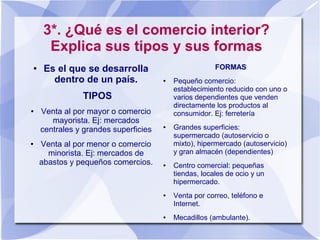 3*. ¿Qué es el comercio interior?
Explica sus tipos y sus formas
● Es el que se desarrolla
dentro de un país.
TIPOS
● Venta al por mayor o comercio
mayorista. Ej: mercados
centrales y grandes superficies
● Venta al por menor o comercio
minorista. Ej: mercados de
abastos y pequeños comercios.
FORMAS
● Pequeño comercio:
establecimiento reducido con uno o
varios dependientes que venden
directamente los productos al
consumidor. Ej: ferretería
● Grandes superficies:
supermercado (autoservicio o
mixto), hipermercado (autoservicio)
y gran almacén (dependientes)
● Centro comercial: pequeñas
tiendas, locales de ocio y un
hipermercado.
● Venta por correo, teléfono e
Internet.
● Mecadillos (ambulante).
 