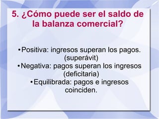 5. ¿Cómo puede ser el saldo de
la balanza comercial?
● Positiva: ingresos superan los pagos.
(superávit)
● Negativa: pagos superan los ingresos
(deficitaria)
● Equilibrada: pagos e ingresos
coinciden.
 