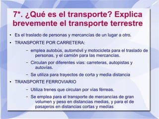 7*. ¿Qué es el transporte? Explica
brevemente el transporte terrestre
● Es el traslado de personas y mercancías de un lugar a otro.
● TRANSPORTE POR CARRETERA:
– emplea autobús, automóvil y motocicleta para el traslado de
personas, y el camión para las mercancías.
– Circulan por diferentes vías: carreteras, autopistas y
autovías.
– Se utiliza para trayectos de corta y media distancia
● TRANSPORTE FERROVIARIO
– Utiliza trenes que circulan por vías férreas.
– Se emplea para el transporte de mercancías de gran
volumen y peso en distancias medias, y para el de
pasajeros en distancias cortas y medías
 