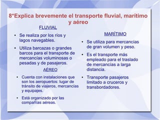 8*Explica brevemente el transporte fluvial, marítimo
y aéreo
FLUVIAL
● Se realiza por los ríos y
lagos navegables.
● Utiliza barcazas o grandes
barcos para el transporte de
mercancías voluminosas o
pesadas y de pasajeros.
AÉREO
● Cuenta con instalaciones que
son los aeropuertos: lugar de
tránsito de viajeros, mercancías
y equipajes.
● Está organizado por las
compañías aéreas.
MARÍTIMO
● Se utiliza para mercancías
de gran volumen y peso.
● Es el transporte más
empleado para el traslado
de mercancías a larga
distancia.
● Transporte pasajeros
limitado a cruceros y
transbordadores.
 