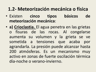 1.2- Meteorización mecánica o física
• Existen
cinco
tipos
básicos
de
meteorización mecánica:
• a) Crioclastia. El agua penetra en las grietas
o fisuras de las rocas. Al congelarse
aumenta su volumen y la grieta se ve
sometida a tensiones que acaba por
agrandarla. La presión puede alcanzar hasta
200 atmósferas. Es un mecanismo muy
activo en zonas de fuerte oscilación térmica
día-noche o verano-invierno.

 