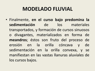 MODELADO FLUVIAL
• Finalmente, en el curso bajo predomina la
sedimentación
de
los
materiales
transportados, y formación de cursos sinuosos
o divagantes, materializados en forma de
meandros; éstos son fruto del proceso de
erosión en la orilla cóncava y de
sedimentación en la orilla convexa, y se
manifiestan en las vastas llanuras aluviales de
los cursos bajos.

 