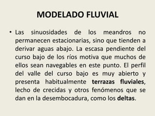 MODELADO FLUVIAL
• Las sinuosidades de los meandros no
permanecen estacionarias, sino que tienden a
derivar aguas abajo. La escasa pendiente del
curso bajo de los ríos motiva que muchos de
ellos sean navegables en este punto. El perfil
del valle del curso bajo es muy abierto y
presenta habitualmente terrazas fluviales,
lecho de crecidas y otros fenómenos que se
dan en la desembocadura, como los deltas.

 