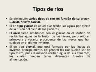 Tipos de ríos
• Se distinguen varios tipos de ríos en función de su origen:
Glaciar, nival y pluvial.
• El de tipo glaciar es aquel que recibe las aguas por efecto
de la fusión del hielo de los glaciares.
• El nival tiene similitudes con el glaciar en el sentido de
recibir las aguas de la fusión de las nieves, pero sólo en
primavera y verano, procedente de las nieves que han
cuajado en el último invierno.
• El de tipo pluvial, que está formado por las lluvias de
invierno principalmente. En general los ríos suelen ser de
tipo mixto, pues la mayoría reciben agua de sus afluentes,
los cuales pueden tener diferentes fuentes de
alimentación.

 