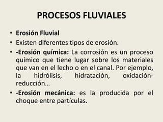 PROCESOS FLUVIALES
• Erosión Fluvial
• Existen diferentes tipos de erosión.
• -Erosión química: La corrosión es un proceso
químico que tiene lugar sobre los materiales
que van en el lecho o en el canal. Por ejemplo,
la
hidrólisis,
hidratación,
oxidaciónreducción…
• -Erosión mecánica: es la producida por el
choque entre partículas.

 