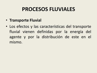 PROCESOS FLUVIALES
• Transporte Fluvial
• Los efectos y las características del transporte
fluvial vienen definidas por la energía del
agente y por la distribución de este en el
mismo.

 
