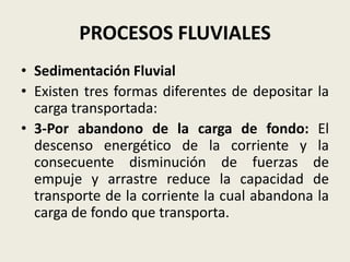 PROCESOS FLUVIALES
• Sedimentación Fluvial
• Existen tres formas diferentes de depositar la
carga transportada:
• 3-Por abandono de la carga de fondo: El
descenso energético de la corriente y la
consecuente disminución de fuerzas de
empuje y arrastre reduce la capacidad de
transporte de la corriente la cual abandona la
carga de fondo que transporta.

 