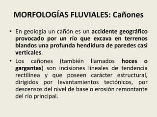 MORFOLOGÍAS FLUVIALES: Cañones
• En geología un cañón es un accidente geográfico
provocado por un río que excava en terrenos
blandos una profunda hendidura de paredes casi
verticales.
• Los cañones (también llamados hoces o
gargantas) son incisiones lineales de tendencia
rectilínea y que poseen carácter estructural,
dirigidos por levantamientos tectónicos, por
descensos del nivel de base o erosión remontante
del río principal.

 