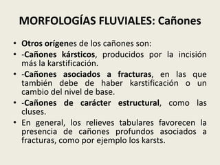 MORFOLOGÍAS FLUVIALES: Cañones
• Otros orígenes de los cañones son:
• -Cañones kársticos, producidos por la incisión
más la karstificación.
• -Cañones asociados a fracturas, en las que
también debe de haber karstificación o un
cambio del nivel de base.
• -Cañones de carácter estructural, como las
cluses.
• En general, los relieves tabulares favorecen la
presencia de cañones profundos asociados a
fracturas, como por ejemplo los karsts.

 