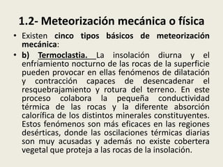 1.2- Meteorización mecánica o física
• Existen cinco tipos básicos de meteorización
mecánica:
• b) Termoclastia. La insolación diurna y el
enfriamiento nocturno de las rocas de la superficie
pueden provocar en ellas fenómenos de dilatación
y contracción capaces de desencadenar el
resquebrajamiento y rotura del terreno. En este
proceso colabora la pequeña conductividad
térmica de las rocas y la diferente absorción
calorífica de los distintos minerales constituyentes.
Estos fenómenos son más eficaces en las regiones
desérticas, donde las oscilaciones térmicas diarias
son muy acusadas y además no existe cobertera
vegetal que proteja a las rocas de la insolación.

 