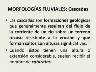 MORFOLOGÍAS FLUVIALES: Cascadas
• Las cascadas son formaciones geológicas
que generalmente resultan del flujo de
la corriente de un río sobre un terreno
rocoso resistente a la erosión y que
forman saltos con alturas significativas.
• Cuando éstos tienen una altura o
extensión considerable, suelen recibir el
nombre de cataratas.

 