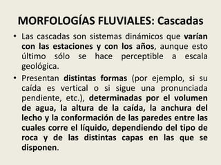 MORFOLOGÍAS FLUVIALES: Cascadas
• Las cascadas son sistemas dinámicos que varían
con las estaciones y con los años, aunque esto
último sólo se hace perceptible a escala
geológica.
• Presentan distintas formas (por ejemplo, si su
caída es vertical o si sigue una pronunciada
pendiente, etc.), determinadas por el volumen
de agua, la altura de la caída, la anchura del
lecho y la conformación de las paredes entre las
cuales corre el líquido, dependiendo del tipo de
roca y de las distintas capas en las que se
disponen.

 
