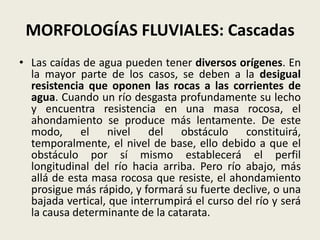 MORFOLOGÍAS FLUVIALES: Cascadas
• Las caídas de agua pueden tener diversos orígenes. En
la mayor parte de los casos, se deben a la desigual
resistencia que oponen las rocas a las corrientes de
agua. Cuando un río desgasta profundamente su lecho
y encuentra resistencia en una masa rocosa, el
ahondamiento se produce más lentamente. De este
modo, el nivel del obstáculo constituirá,
temporalmente, el nivel de base, ello debido a que el
obstáculo por sí mismo establecerá el perfil
longitudinal del río hacia arriba. Pero río abajo, más
allá de esta masa rocosa que resiste, el ahondamiento
prosigue más rápido, y formará su fuerte declive, o una
bajada vertical, que interrumpirá el curso del río y será
la causa determinante de la catarata.

 