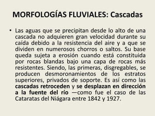 MORFOLOGÍAS FLUVIALES: Cascadas
• Las aguas que se precipitan desde lo alto de una
cascada no adquieren gran velocidad durante su
caída debido a la resistencia del aire y a que se
dividen en numerosos chorros o saltos. Su base
queda sujeta a erosión cuando está constituida
por rocas blandas bajo una capa de rocas más
resistentes. Siendo, las primeras, disgregables, se
producen desmoronamientos de los estratos
superiores, privados de soporte. Es así como las
cascadas retroceden y se desplazan en dirección
a la fuente del río —como fue el caso de las
Cataratas del Niágara entre 1842 y 1927.

 