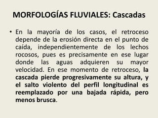 MORFOLOGÍAS FLUVIALES: Cascadas
• En la mayoría de los casos, el retroceso
depende de la erosión directa en el punto de
caída, independientemente de los lechos
rocosos, pues es precisamente en ese lugar
donde las aguas adquieren su mayor
velocidad. En ese momento de retroceso, la
cascada pierde progresivamente su altura, y
el salto violento del perfil longitudinal es
reemplazado por una bajada rápida, pero
menos brusca.

 