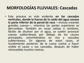 MORFOLOGÍAS FLUVIALES: Cascadas
• Este proceso es más evidente en las cascadas
verticales, donde la fuerza de la caída del agua socava
la parte inferior de la pared de roca —incluso creando
grandes cuevas—, mientras las partes superiores se
derrumban. También en rocas calizas o similares,
fáciles de disolver por el agua, se suelen provocar
cuevas subterráneas por debajo de los cauces
principales, convirtiéndose en ríos y cascadas
subterráneos. En algunos de estos casos, el
hundimiento posterior de la cueva vuelve a hacer
visible el cauce y sus cascadas, después de haber
retrocedido muchos metros.

 