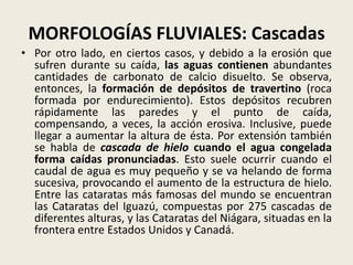 MORFOLOGÍAS FLUVIALES: Cascadas
• Por otro lado, en ciertos casos, y debido a la erosión que
sufren durante su caída, las aguas contienen abundantes
cantidades de carbonato de calcio disuelto. Se observa,
entonces, la formación de depósitos de travertino (roca
formada por endurecimiento). Estos depósitos recubren
rápidamente las paredes y el punto de caída,
compensando, a veces, la acción erosiva. Inclusive, puede
llegar a aumentar la altura de ésta. Por extensión también
se habla de cascada de hielo cuando el agua congelada
forma caídas pronunciadas. Esto suele ocurrir cuando el
caudal de agua es muy pequeño y se va helando de forma
sucesiva, provocando el aumento de la estructura de hielo.
Entre las cataratas más famosas del mundo se encuentran
las Cataratas del Iguazú, compuestas por 275 cascadas de
diferentes alturas, y las Cataratas del Niágara, situadas en la
frontera entre Estados Unidos y Canadá.

 