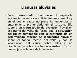 Llanuras aluviales
• En un tramo medio o bajo de un río implica la
existencia de un valle suficientemente amplio y
en el que el cauce no presenta tendencias al
encajamiento pronunciado en el sustrato. Ello
supone un cierto grado de evolución fluvial en
ese tramo del valle, de forma que la circulación
del río es compatible con la existencia de un
determinado espesor de sedimentos aluviales
sobre el fondo rocoso del valle y con la
localización del cauce sobre ellos y no
directamente sobre ese fondo o sustrato rocoso
que aloja a la llanura de inundación.

 