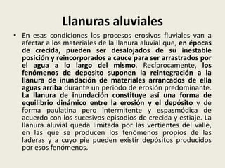 Llanuras aluviales
• En esas condiciones los procesos erosivos fluviales van a
afectar a los materiales de la llanura aluvial que, en épocas
de crecida, pueden ser desalojados de su inestable
posición y reincorporados a cauce para ser arrastrados por
el agua a lo largo del mismo. Recíprocamente, los
fenómenos de deposito suponen la reintegración a la
llanura de inundación de materiales arrancados de ella
aguas arriba durante un periodo de erosión predominante.
La llanura de inundación constituye así una forma de
equilibrio dinámico entre la erosión y el depósito y de
forma paulatina pero intermitente y espasmódica de
acuerdo con los sucesivos episodios de crecida y estiaje. La
llanura aluvial queda limitada por las vertientes del valle,
en las que se producen los fenómenos propios de las
laderas y a cuyo pie pueden existir depósitos producidos
por esos fenómenos.

 