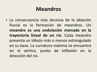 Meandros
• La consecuencia más decisiva de la ablación
fluvial es la formación de meandros. Un
meandro es una ondulación marcada en la
trayectoria lineal de un río. Cada meandro
presenta un lóbulo más o menos estrangulado
en su base. La curvatura máxima se encuentra
en el vértice, punto de inflexión en la
dirección del río.

 