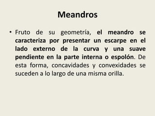 Meandros
• Fruto de su geometría, el meandro se
caracteriza por presentar un escarpe en el
lado externo de la curva y una suave
pendiente en la parte interna o espolón. De
esta forma, concavidades y convexidades se
suceden a lo largo de una misma orilla.

 