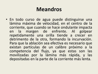 Meandros
• En todo curso de agua puede distinguirse una
lámina máxima de velocidad, en el centro de la
corriente, que cuando se hace ondulante impacta
en la margen de enfrente. Al golpear
repetidamente una orilla tiende a crecer en
detrimento de la otra, formando la incurvación.
Para que la ablación sea efectiva es necesario que
existan partículas de un calibre próximo a la
competencia del flujo, ya que estas son las
movilizadas por la lámina más rápida, y las
depositadas en la parte de la corriente más lenta.

 
