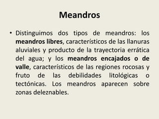 Meandros
• Distinguimos dos tipos de meandros: los
meandros libres, característicos de las llanuras
aluviales y producto de la trayectoria errática
del agua; y los meandros encajados o de
valle, característicos de las regiones rocosas y
fruto de las debilidades litológicas o
tectónicas. Los meandros aparecen sobre
zonas deleznables.

 
