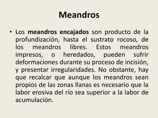 Meandros
• Los meandros encajados son producto de la
profundización, hasta el sustrato rocoso, de
los meandros libres. Estos meandros
impresos, o heredados, pueden sufrir
deformaciones durante su proceso de incisión,
y presentar irregularidades. No obstante, hay
que recalcar que aunque los meandros sean
propios de las zonas llanas es necesario que la
labor erosiva del río sea superior a la labor de
acumulación.

 