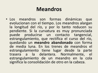 Meandros
• Los meandros son formas dinámicas que
evolucionan con el tiempo. Los meandros alargan
la longitud del río, y por lo tanto reducen su
pendiente. Si la curvatura es muy pronunciada
puede producirse un contacto tangencial,
estrangulamiento, que rectifica el curso del río,
quedando un meandro abandonado con forma
de media luna. En los trenes de meandros el
estrangulamiento tiene lugar desde la parte
trasera a la delantera. Normalmente, el
estrangulamiento de un meandro en la cola
significa la consolidación de otro en la cabeza.

 
