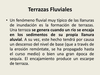 Terrazas Fluviales
• Un fenómeno fluvial muy típico de las llanuras
de inundación es la formación de terrazas.
Una terraza se genera cuando un río se encaja
en los sedimentos de su propia llanura
aluvial. A su vez, este hecho tendrá por causa
un descenso del nivel de base (que a través de
la erosión remóntate, se ha propagado hasta
el curso medio) o bien una gran época de
sequía. El encajamiento produce un escarpe
de terraza.

 