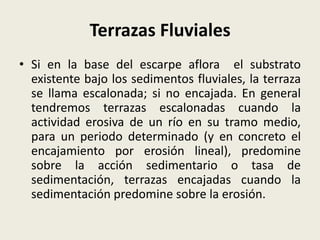 Terrazas Fluviales
• Si en la base del escarpe aflora el substrato
existente bajo los sedimentos fluviales, la terraza
se llama escalonada; si no encajada. En general
tendremos terrazas escalonadas cuando la
actividad erosiva de un río en su tramo medio,
para un periodo determinado (y en concreto el
encajamiento por erosión lineal), predomine
sobre la acción sedimentario o tasa de
sedimentación, terrazas encajadas cuando la
sedimentación predomine sobre la erosión.

 