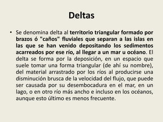 Deltas
• Se denomina delta al territorio triangular formado por
brazos ó "caños" fluviales que separan a las islas en
las que se han venido depositando los sedimentos
acarreados por ese río, al llegar a un mar u océano. El
delta se forma por la deposición, en un espacio que
suele tomar una forma triangular (de ahí su nombre),
del material arrastrado por los ríos al producirse una
disminución brusca de la velocidad del flujo, que puede
ser causada por su desembocadura en el mar, en un
lago, o en otro río más ancho e incluso en los océanos,
aunque esto último es menos frecuente.

 