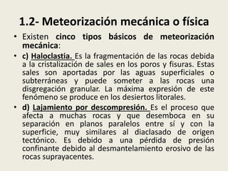 1.2- Meteorización mecánica o física
• Existen cinco tipos básicos de meteorización
mecánica:
• c) Haloclastia. Es la fragmentación de las rocas debida
a la cristalización de sales en los poros y fisuras. Estas
sales son aportadas por las aguas superficiales o
subterráneas y puede someter a las rocas una
disgregación granular. La máxima expresión de este
fenómeno se produce en los desiertos litorales.
• d) Lajamiento por descompresión. Es el proceso que
afecta a muchas rocas y que desemboca en su
separación en planos paralelos entre sí y con la
superficie, muy similares al diaclasado de origen
tectónico. Es debido a una pérdida de presión
confinante debido al desmantelamiento erosivo de las
rocas suprayacentes.

 