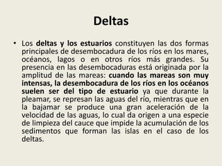 Deltas
• Los deltas y los estuarios constituyen las dos formas
principales de desembocadura de los ríos en los mares,
océanos, lagos o en otros ríos más grandes. Su
presencia en las desembocaduras está originada por la
amplitud de las mareas: cuando las mareas son muy
intensas, la desembocadura de los ríos en los océanos
suelen ser del tipo de estuario ya que durante la
pleamar, se represan las aguas del río, mientras que en
la bajamar se produce una gran aceleración de la
velocidad de las aguas, lo cual da origen a una especie
de limpieza del cauce que impide la acumulación de los
sedimentos que forman las islas en el caso de los
deltas.

 