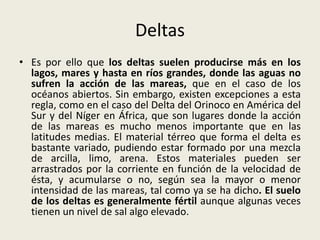 Deltas
• Es por ello que los deltas suelen producirse más en los
lagos, mares y hasta en ríos grandes, donde las aguas no
sufren la acción de las mareas, que en el caso de los
océanos abiertos. Sin embargo, existen excepciones a esta
regla, como en el caso del Delta del Orinoco en América del
Sur y del Níger en África, que son lugares donde la acción
de las mareas es mucho menos importante que en las
latitudes medias. El material térreo que forma el delta es
bastante variado, pudiendo estar formado por una mezcla
de arcilla, limo, arena. Estos materiales pueden ser
arrastrados por la corriente en función de la velocidad de
ésta, y acumularse o no, según sea la mayor o menor
intensidad de las mareas, tal como ya se ha dicho. El suelo
de los deltas es generalmente fértil aunque algunas veces
tienen un nivel de sal algo elevado.

 