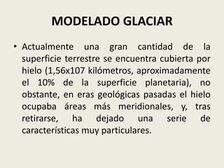 MODELADO GLACIAR
• Actualmente una gran cantidad de la
superficie terrestre se encuentra cubierta por
hielo (1,56x107 kilómetros, aproximadamente
el 10% de la superficie planetaria), no
obstante, en eras geológicas pasadas el hielo
ocupaba áreas más meridionales, y, tras
retirarse, ha dejado una serie de
características muy particulares.

 