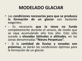MODELADO GLACIAR
• Las condiciones necesarias para que se produzca
la formación de un glaciar son bastante
exigentes:
• - Es necesario que la nieve no funda
completamente durante el verano, de modo que
se vaya acumulando año tras año. Esto sólo
sucede a elevadas latitudes o altitudes, en las
zonas denominadas “Nieves Perpetuas”.
• - Si la cantidad de lluvias y nevadas son
próximas, se darán las condiciones óptimas para
la formación de un glaciar.

 