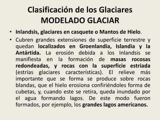Clasificación de los Glaciares
MODELADO GLACIAR
• Inlandsis, glaciares en casquete o Mantos de Hielo.
• Cubren grandes extensiones de superficie terrestre y
quedan localizados en Groenlandia, Islandia y la
Antártida. La erosión debida a los Inlandsis se
manifiesta en la formación de masas rocosas
redondeadas, y rocas con la superficie estriada
(estrías glaciares características). El relieve más
importante que se forma se produce sobre rocas
blandas, que el hielo erosiona confiriéndoles forma de
cubetas, y, cuando este se retira, queda inundado por
el agua formando lagos. De este modo fueron
formados, por ejemplo, los grandes lagos americanos.

 