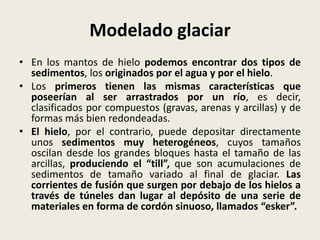 Modelado glaciar
• En los mantos de hielo podemos encontrar dos tipos de
sedimentos, los originados por el agua y por el hielo.
• Los primeros tienen las mismas características que
poseerían al ser arrastrados por un río, es decir,
clasificados por compuestos (gravas, arenas y arcillas) y de
formas más bien redondeadas.
• El hielo, por el contrario, puede depositar directamente
unos sedimentos muy heterogéneos, cuyos tamaños
oscilan desde los grandes bloques hasta el tamaño de las
arcillas, produciendo el “till”, que son acumulaciones de
sedimentos de tamaño variado al final de glaciar. Las
corrientes de fusión que surgen por debajo de los hielos a
través de túneles dan lugar al depósito de una serie de
materiales en forma de cordón sinuoso, llamados “esker”.

 